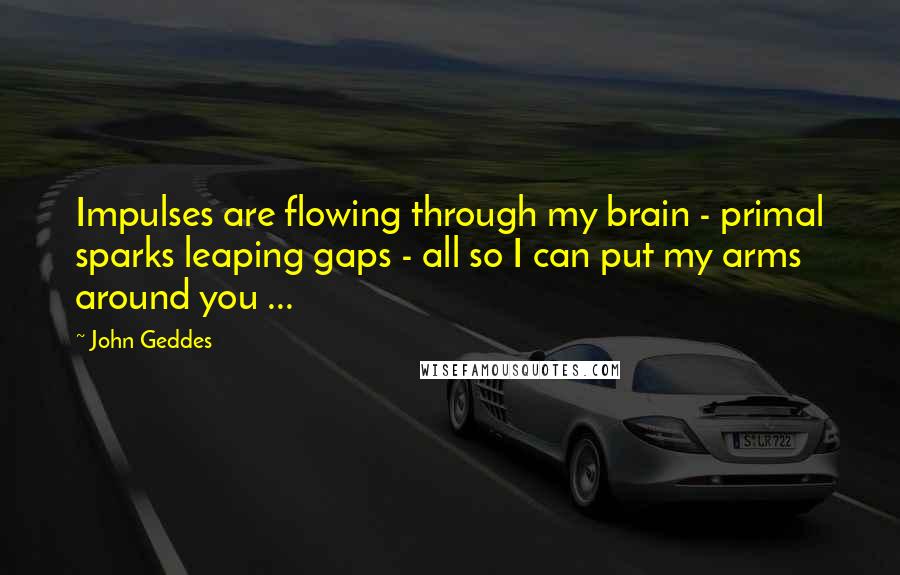 John Geddes Quotes: Impulses are flowing through my brain - primal sparks leaping gaps - all so I can put my arms around you ...