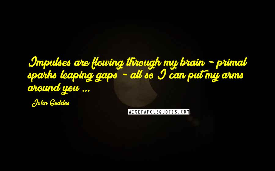John Geddes Quotes: Impulses are flowing through my brain - primal sparks leaping gaps - all so I can put my arms around you ...