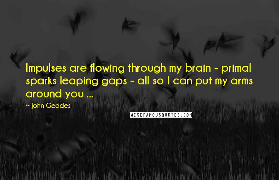 John Geddes Quotes: Impulses are flowing through my brain - primal sparks leaping gaps - all so I can put my arms around you ...