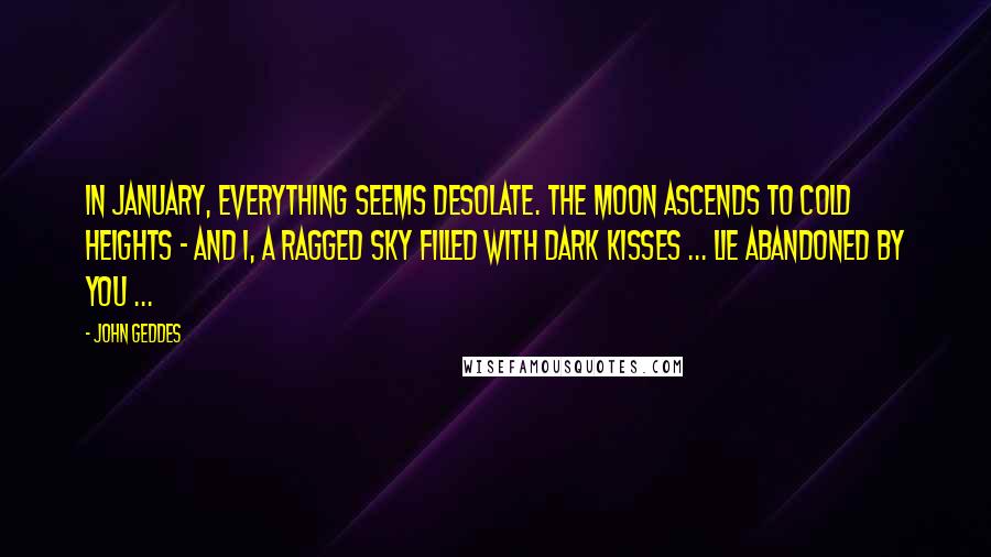 John Geddes Quotes: In January, everything seems desolate. The Moon ascends to cold heights - and I, a ragged sky filled with dark kisses ... lie abandoned by you ...