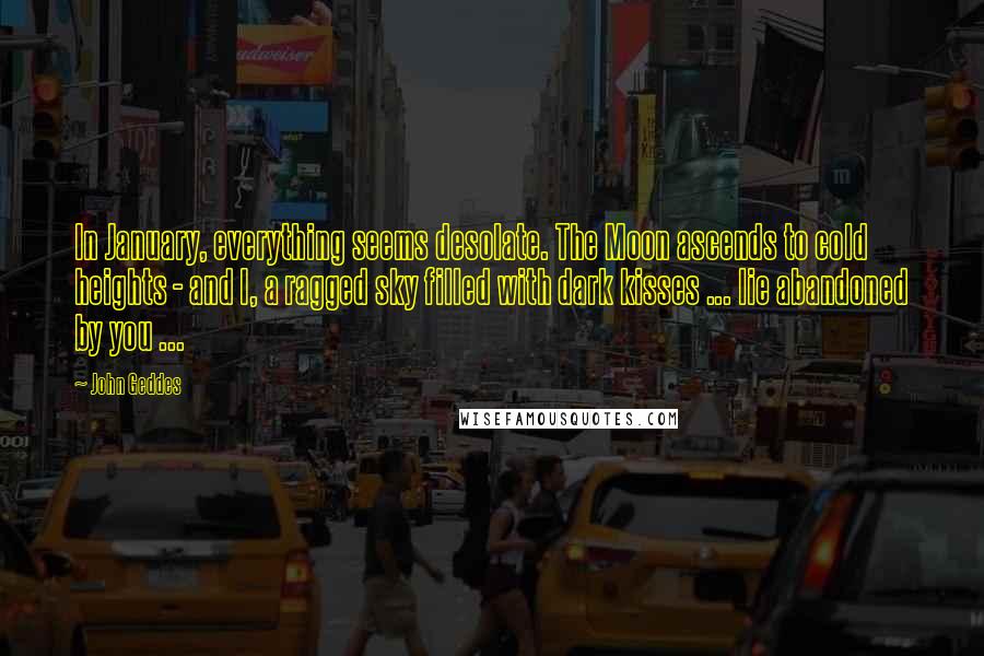 John Geddes Quotes: In January, everything seems desolate. The Moon ascends to cold heights - and I, a ragged sky filled with dark kisses ... lie abandoned by you ...