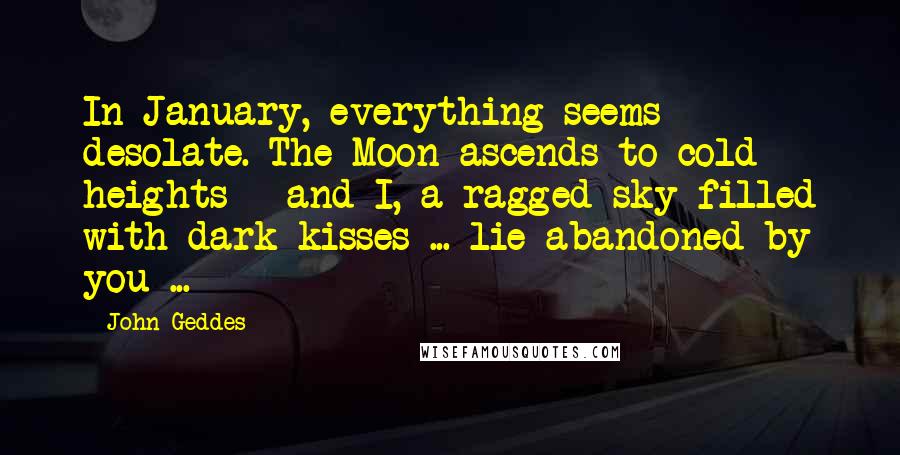 John Geddes Quotes: In January, everything seems desolate. The Moon ascends to cold heights - and I, a ragged sky filled with dark kisses ... lie abandoned by you ...