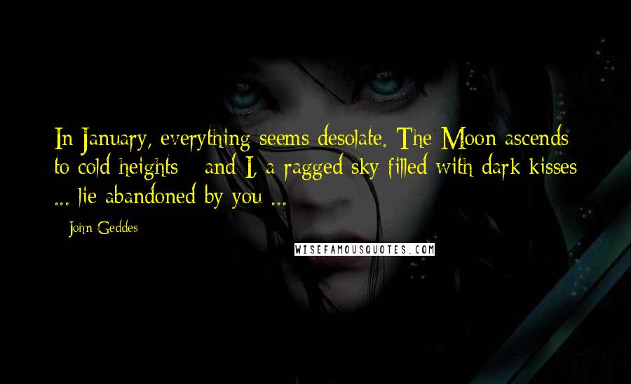 John Geddes Quotes: In January, everything seems desolate. The Moon ascends to cold heights - and I, a ragged sky filled with dark kisses ... lie abandoned by you ...