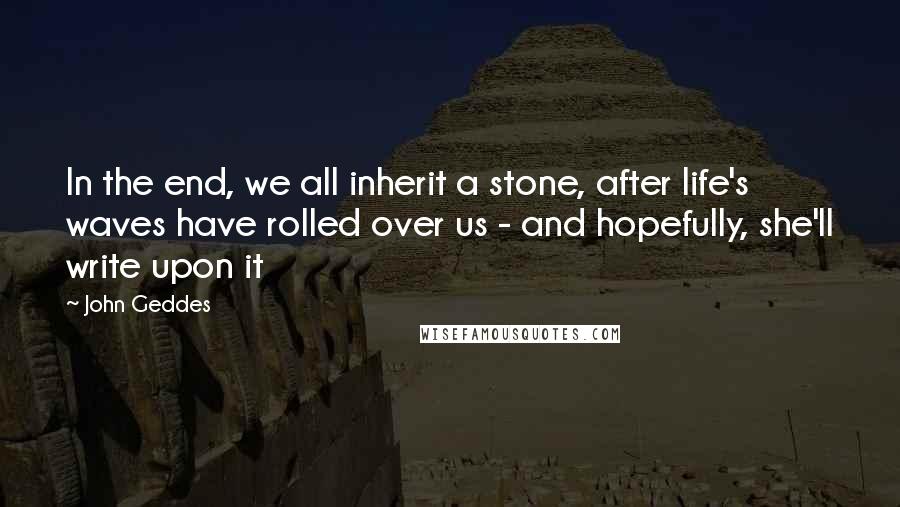 John Geddes Quotes: In the end, we all inherit a stone, after life's waves have rolled over us - and hopefully, she'll write upon it