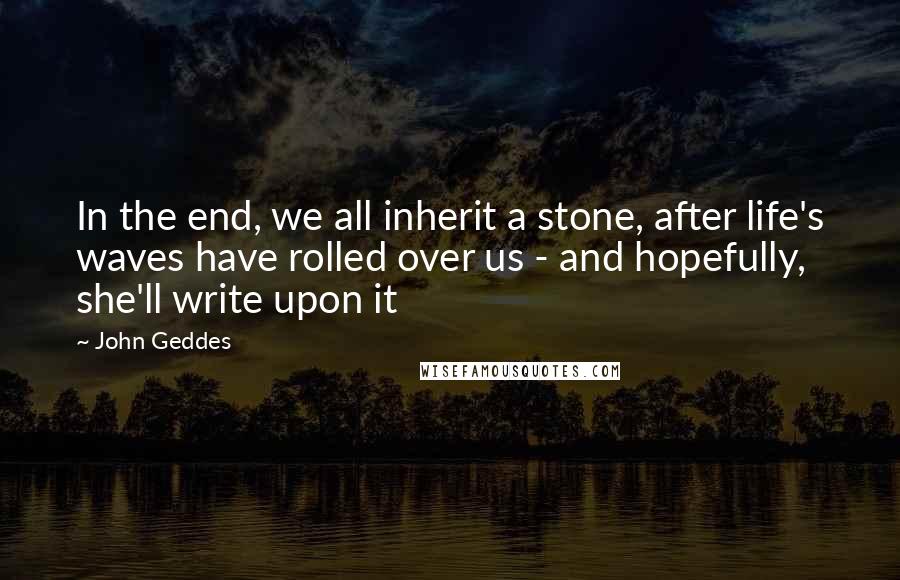 John Geddes Quotes: In the end, we all inherit a stone, after life's waves have rolled over us - and hopefully, she'll write upon it