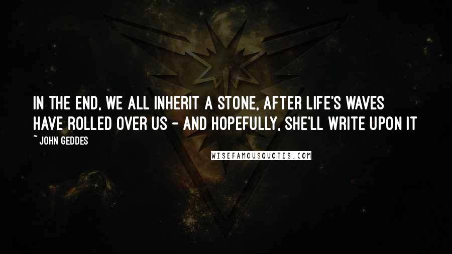 John Geddes Quotes: In the end, we all inherit a stone, after life's waves have rolled over us - and hopefully, she'll write upon it