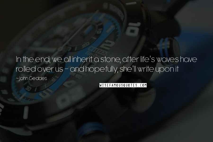 John Geddes Quotes: In the end, we all inherit a stone, after life's waves have rolled over us - and hopefully, she'll write upon it