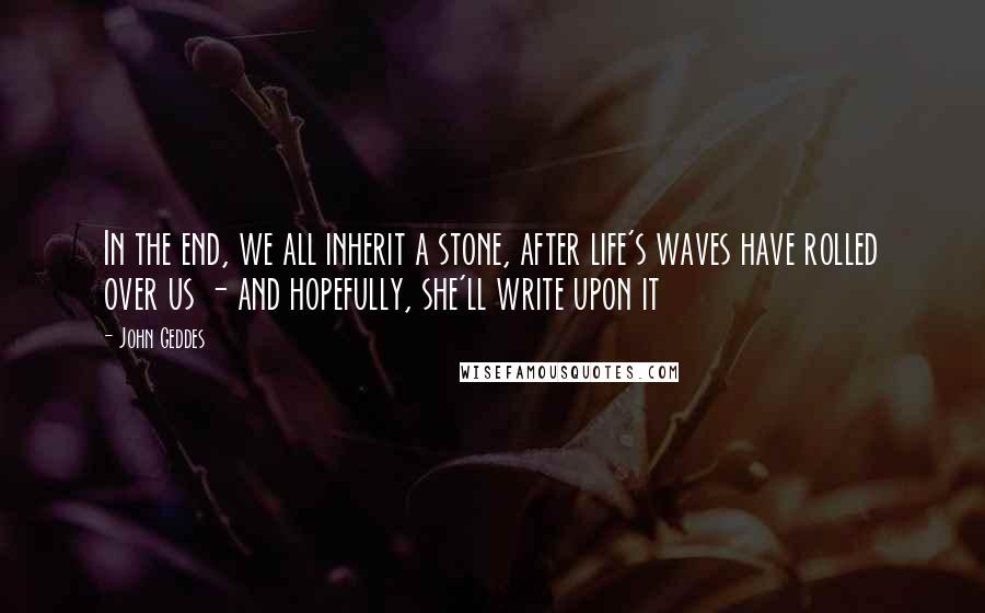 John Geddes Quotes: In the end, we all inherit a stone, after life's waves have rolled over us - and hopefully, she'll write upon it