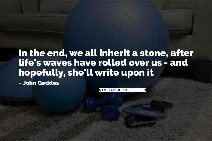 John Geddes Quotes: In the end, we all inherit a stone, after life's waves have rolled over us - and hopefully, she'll write upon it