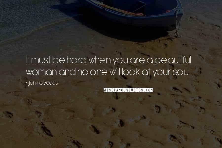 John Geddes Quotes: It must be hard when you are a beautiful woman and no one will look at your soul ...