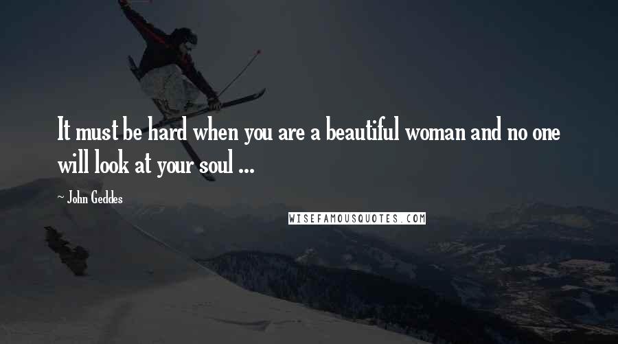 John Geddes Quotes: It must be hard when you are a beautiful woman and no one will look at your soul ...