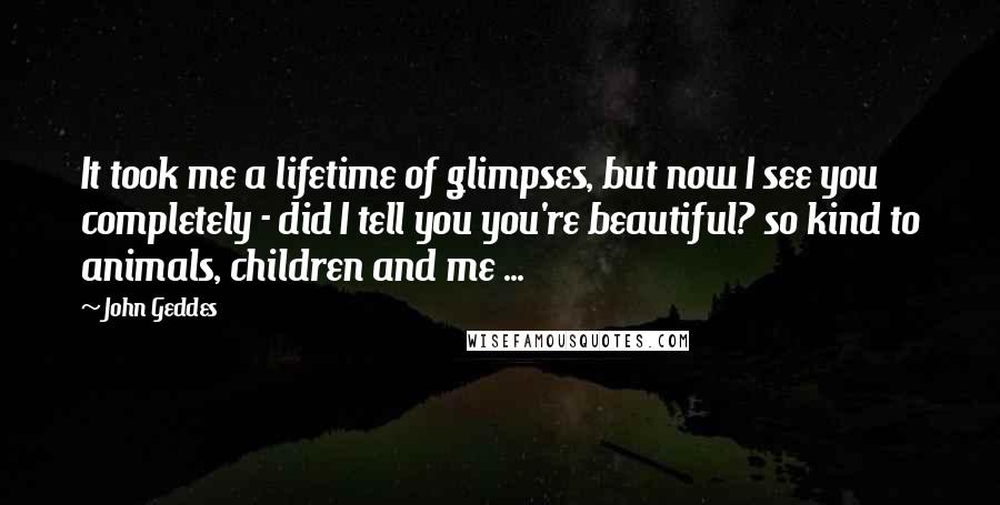 John Geddes Quotes: It took me a lifetime of glimpses, but now I see you completely - did I tell you you're beautiful? so kind to animals, children and me ...