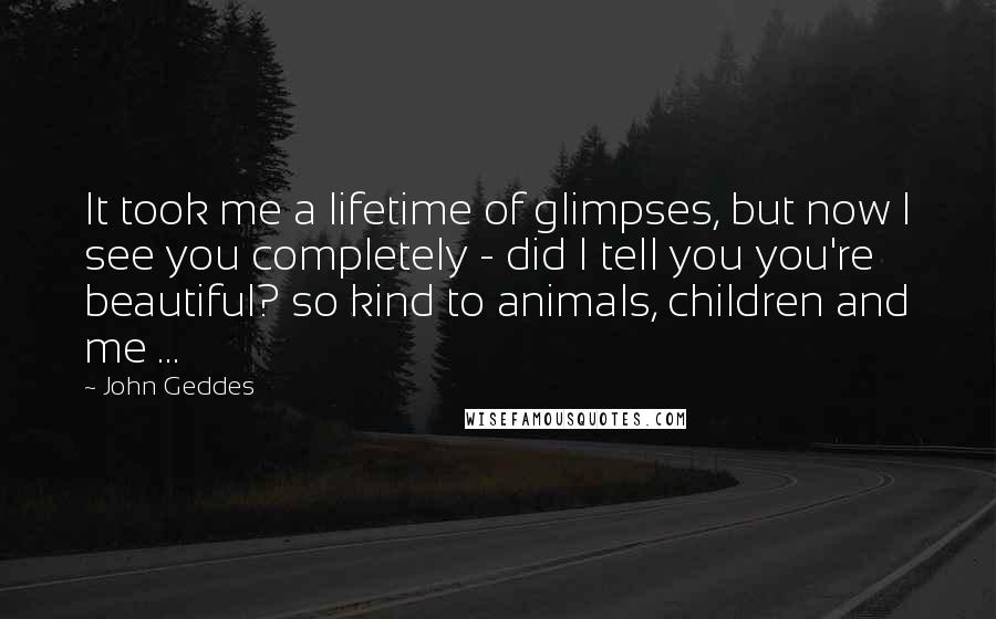 John Geddes Quotes: It took me a lifetime of glimpses, but now I see you completely - did I tell you you're beautiful? so kind to animals, children and me ...