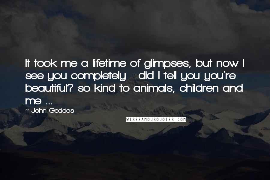 John Geddes Quotes: It took me a lifetime of glimpses, but now I see you completely - did I tell you you're beautiful? so kind to animals, children and me ...