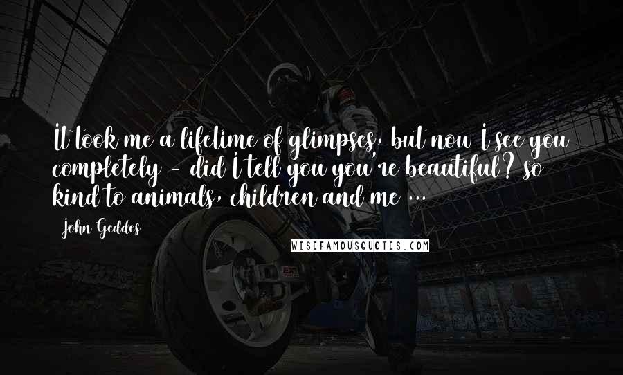 John Geddes Quotes: It took me a lifetime of glimpses, but now I see you completely - did I tell you you're beautiful? so kind to animals, children and me ...