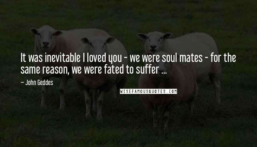 John Geddes Quotes: It was inevitable I loved you - we were soul mates - for the same reason, we were fated to suffer ...