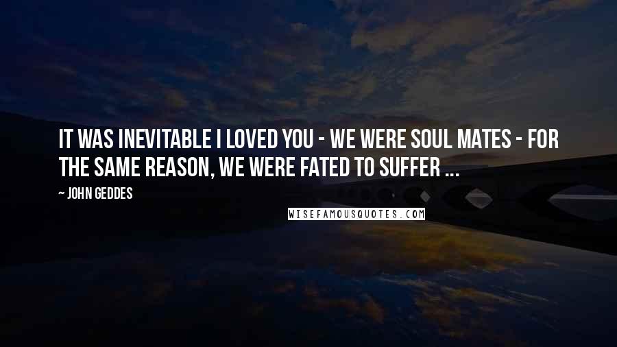 John Geddes Quotes: It was inevitable I loved you - we were soul mates - for the same reason, we were fated to suffer ...