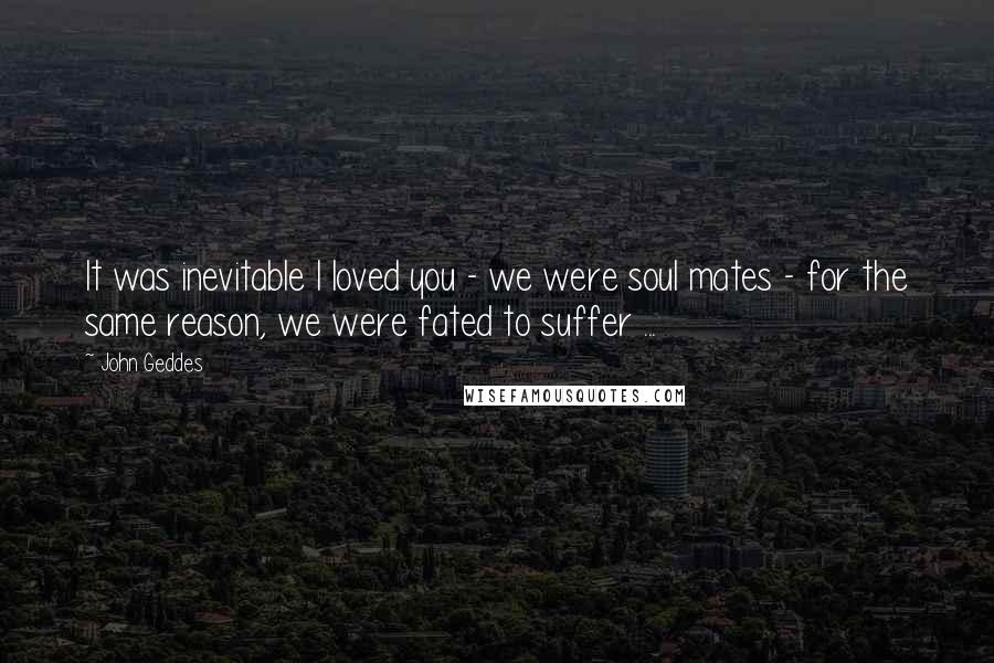 John Geddes Quotes: It was inevitable I loved you - we were soul mates - for the same reason, we were fated to suffer ...