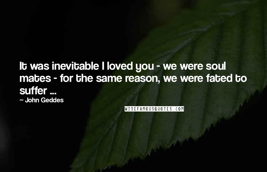 John Geddes Quotes: It was inevitable I loved you - we were soul mates - for the same reason, we were fated to suffer ...