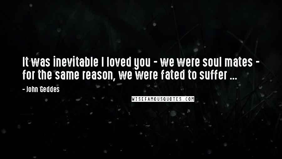 John Geddes Quotes: It was inevitable I loved you - we were soul mates - for the same reason, we were fated to suffer ...