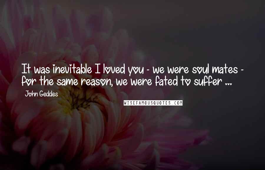 John Geddes Quotes: It was inevitable I loved you - we were soul mates - for the same reason, we were fated to suffer ...