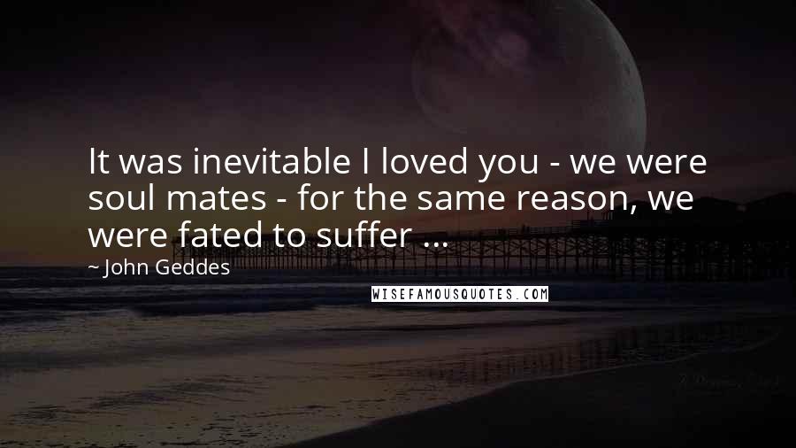 John Geddes Quotes: It was inevitable I loved you - we were soul mates - for the same reason, we were fated to suffer ...