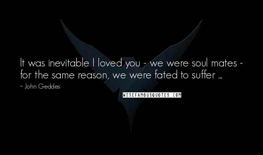 John Geddes Quotes: It was inevitable I loved you - we were soul mates - for the same reason, we were fated to suffer ...