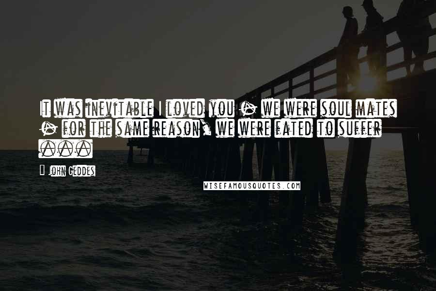 John Geddes Quotes: It was inevitable I loved you - we were soul mates - for the same reason, we were fated to suffer ...