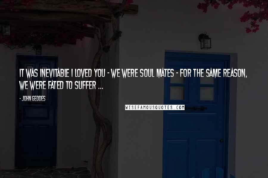 John Geddes Quotes: It was inevitable I loved you - we were soul mates - for the same reason, we were fated to suffer ...