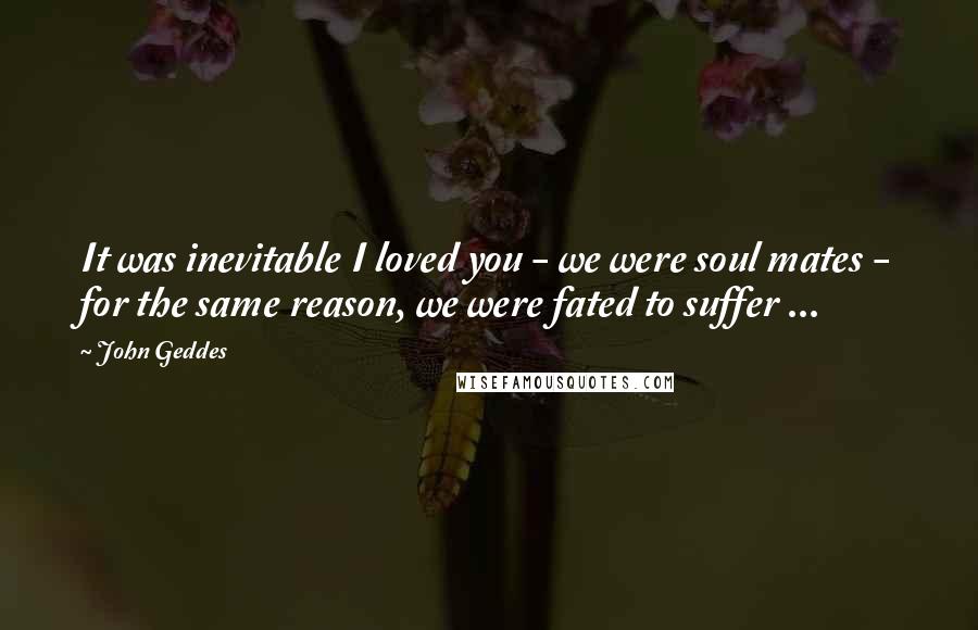 John Geddes Quotes: It was inevitable I loved you - we were soul mates - for the same reason, we were fated to suffer ...