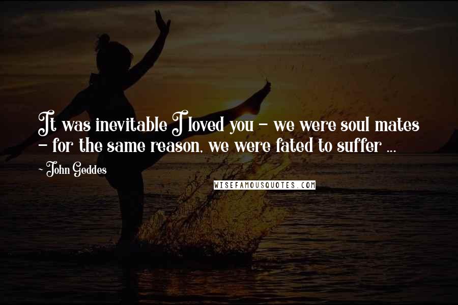 John Geddes Quotes: It was inevitable I loved you - we were soul mates - for the same reason, we were fated to suffer ...