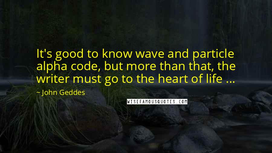 John Geddes Quotes: It's good to know wave and particle alpha code, but more than that, the writer must go to the heart of life ...