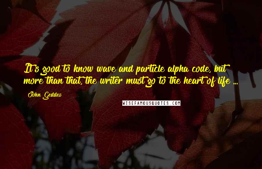 John Geddes Quotes: It's good to know wave and particle alpha code, but more than that, the writer must go to the heart of life ...