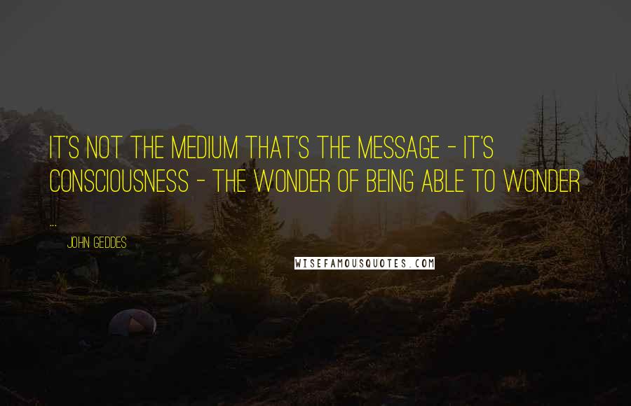 John Geddes Quotes: It's not the medium that's the message - it's consciousness - the wonder of being able to wonder ...