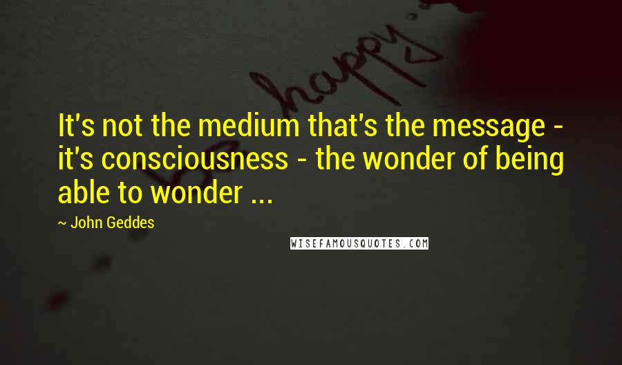 John Geddes Quotes: It's not the medium that's the message - it's consciousness - the wonder of being able to wonder ...