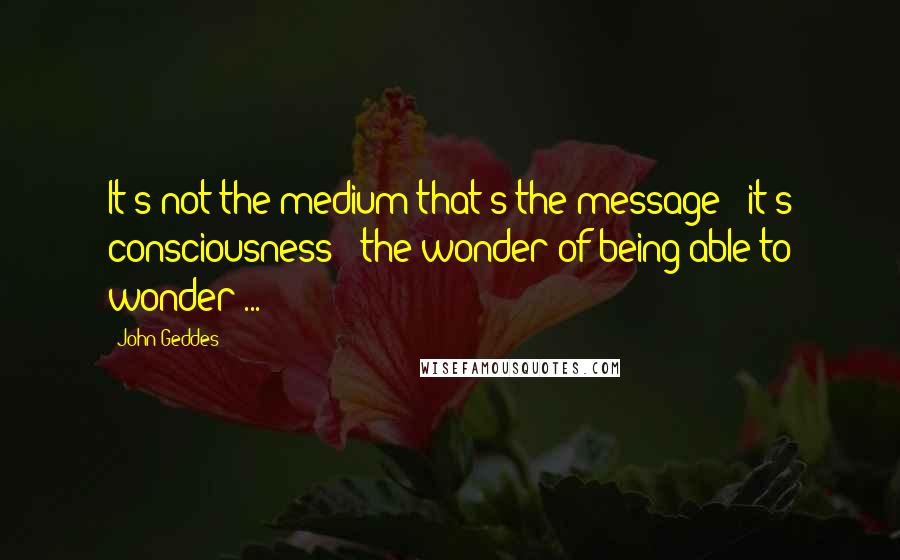 John Geddes Quotes: It's not the medium that's the message - it's consciousness - the wonder of being able to wonder ...