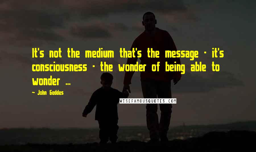 John Geddes Quotes: It's not the medium that's the message - it's consciousness - the wonder of being able to wonder ...