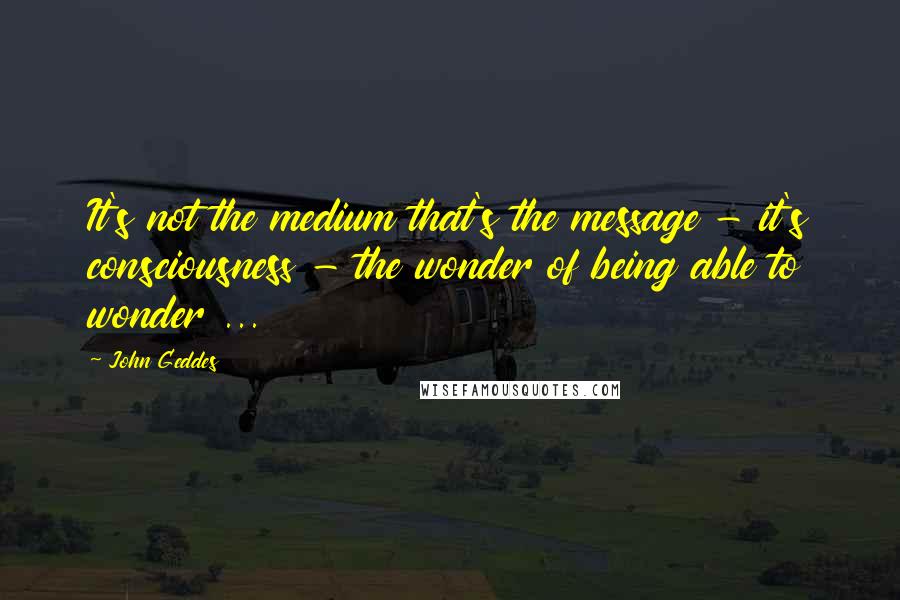 John Geddes Quotes: It's not the medium that's the message - it's consciousness - the wonder of being able to wonder ...