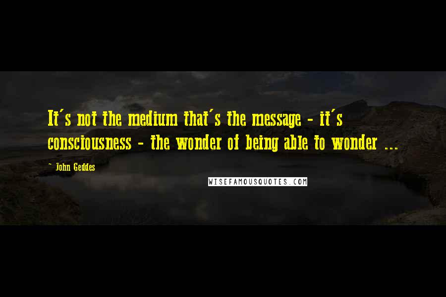 John Geddes Quotes: It's not the medium that's the message - it's consciousness - the wonder of being able to wonder ...