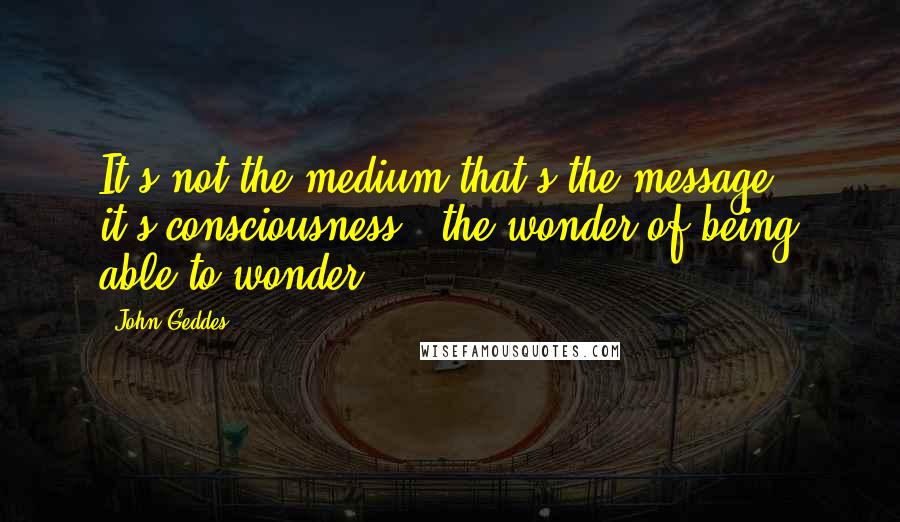 John Geddes Quotes: It's not the medium that's the message - it's consciousness - the wonder of being able to wonder ...