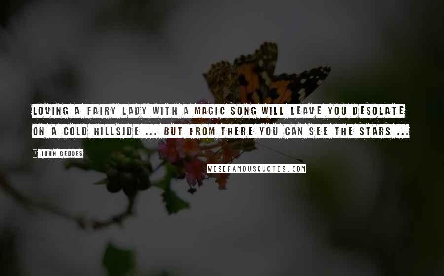 John Geddes Quotes: Loving a fairy lady with a magic song will leave you desolate on a cold hillside ... but from there you can see the stars ...