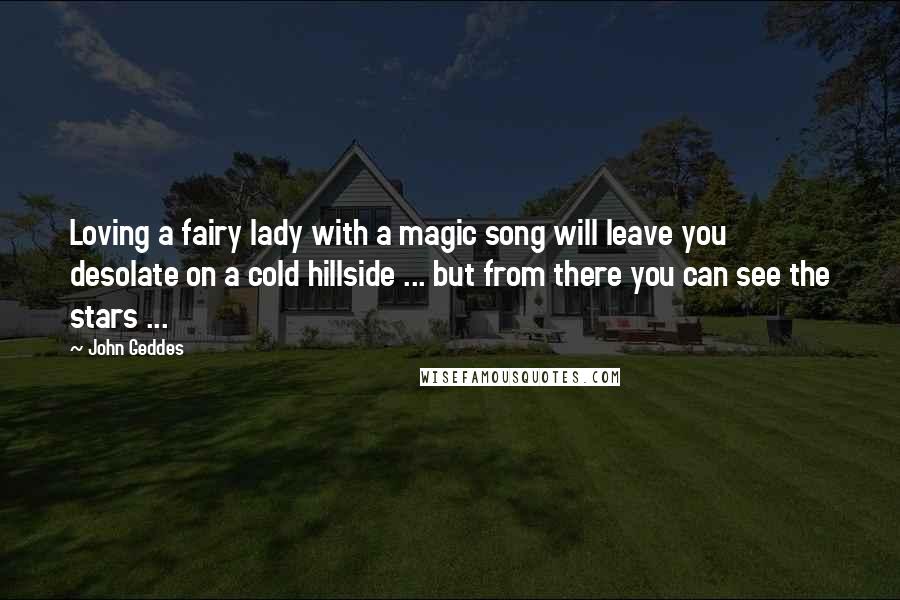 John Geddes Quotes: Loving a fairy lady with a magic song will leave you desolate on a cold hillside ... but from there you can see the stars ...