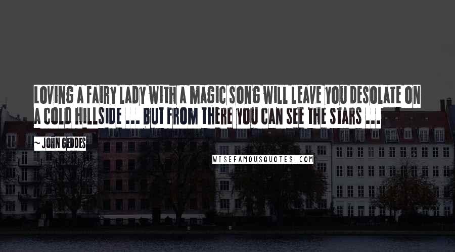 John Geddes Quotes: Loving a fairy lady with a magic song will leave you desolate on a cold hillside ... but from there you can see the stars ...