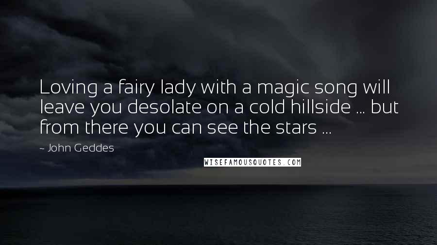John Geddes Quotes: Loving a fairy lady with a magic song will leave you desolate on a cold hillside ... but from there you can see the stars ...