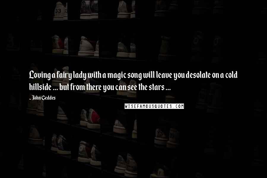 John Geddes Quotes: Loving a fairy lady with a magic song will leave you desolate on a cold hillside ... but from there you can see the stars ...