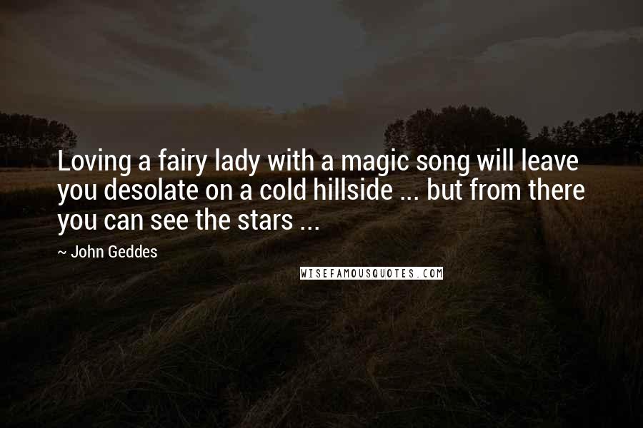 John Geddes Quotes: Loving a fairy lady with a magic song will leave you desolate on a cold hillside ... but from there you can see the stars ...