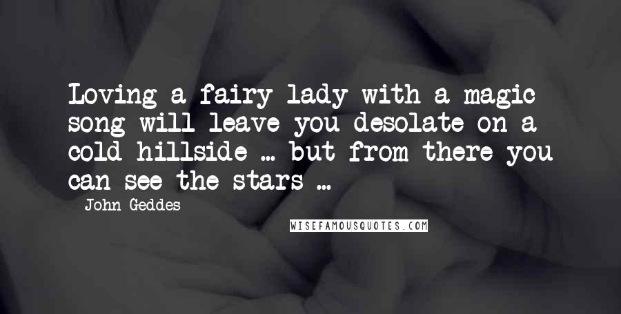 John Geddes Quotes: Loving a fairy lady with a magic song will leave you desolate on a cold hillside ... but from there you can see the stars ...