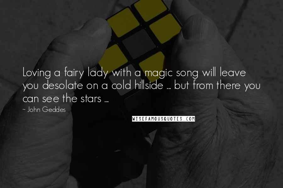 John Geddes Quotes: Loving a fairy lady with a magic song will leave you desolate on a cold hillside ... but from there you can see the stars ...