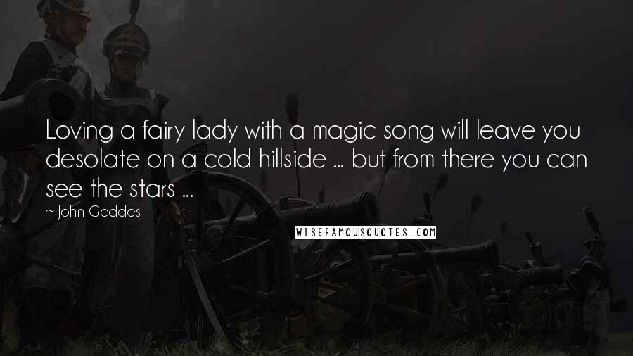 John Geddes Quotes: Loving a fairy lady with a magic song will leave you desolate on a cold hillside ... but from there you can see the stars ...