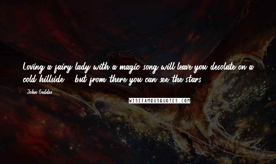 John Geddes Quotes: Loving a fairy lady with a magic song will leave you desolate on a cold hillside ... but from there you can see the stars ...